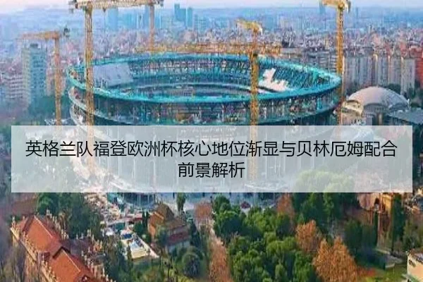 英格兰队福登欧洲杯核心地位渐显与贝林厄姆配合前景解析