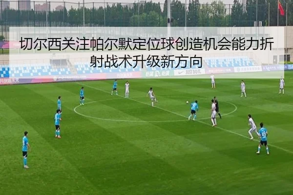 切尔西关注帕尔默定位球创造机会能力折射战术升级新方向