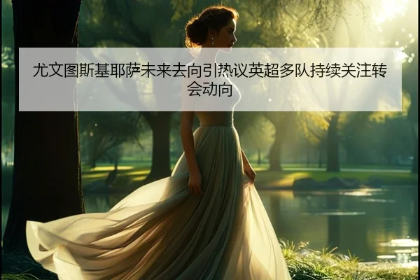 尤文图斯基耶萨未来去向引热议英超多队持续关注转会动向